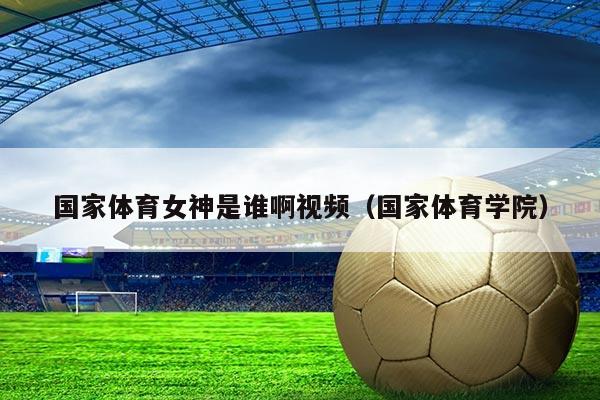 国家体育女神是谁啊视频（国家体育学院）