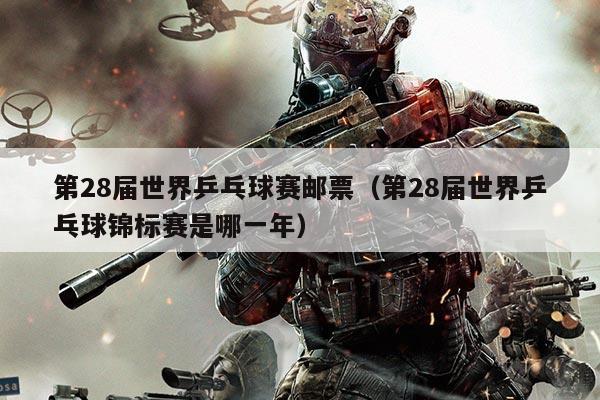 第28届世界乒乓球赛邮票(第28届世界乒乓球锦标赛是哪一年)