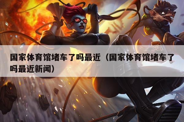 国家体育馆堵车了吗最近（国家体育馆堵车了吗最近新闻）