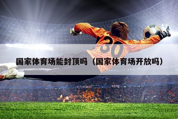 国家体育场能封顶吗(国家体育场开放吗)