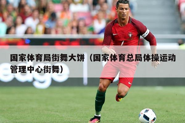 国家体育局街舞大饼(国家体育总局体操运动管理中心街舞)