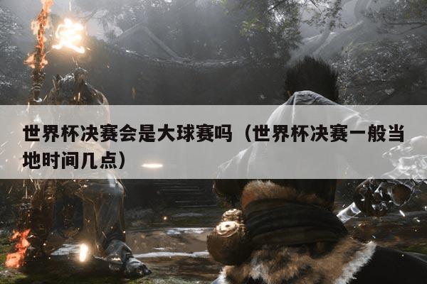 世界杯决赛会是大球赛吗（世界杯决赛一般当地时间几点）