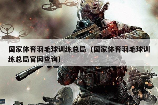 国家体育羽毛球训练总局（国家体育羽毛球训练总局官网查询）