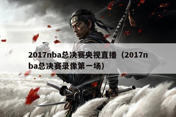 2017nba总决赛央视直播（2017nba总决赛录像第一场）