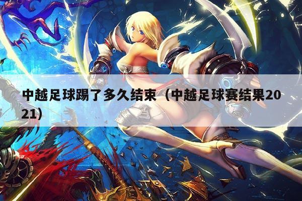 中越足球踢了多久结束（中越足球赛结果2021）