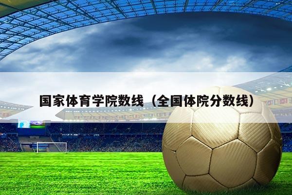 国家体育学院数线(全国体院分数线)